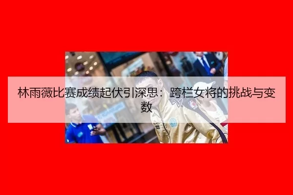 林雨薇比赛成绩起伏引深思：跨栏女将的挑战与变数